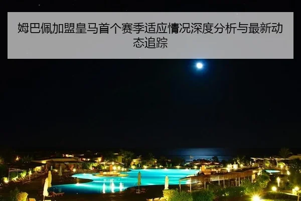 姆巴佩加盟皇马首个赛季适应情况深度分析与最新动态追踪